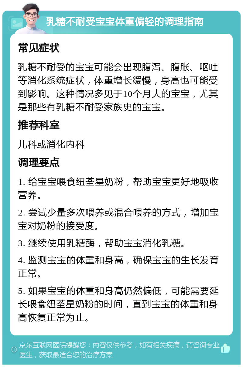 乳糖不耐受宝宝体重偏轻的调理指南 常见症状 乳糖不耐受的宝宝可能会出现腹泻、腹胀、呕吐等消化系统症状，体重增长缓慢，身高也可能受到影响。这种情况多见于10个月大的宝宝，尤其是那些有乳糖不耐受家族史的宝宝。 推荐科室 儿科或消化内科 调理要点 1. 给宝宝喂食纽荃星奶粉，帮助宝宝更好地吸收营养。 2. 尝试少量多次喂养或混合喂养的方式，增加宝宝对奶粉的接受度。 3. 继续使用乳糖酶，帮助宝宝消化乳糖。 4. 监测宝宝的体重和身高，确保宝宝的生长发育正常。 5. 如果宝宝的体重和身高仍然偏低，可能需要延长喂食纽荃星奶粉的时间，直到宝宝的体重和身高恢复正常为止。