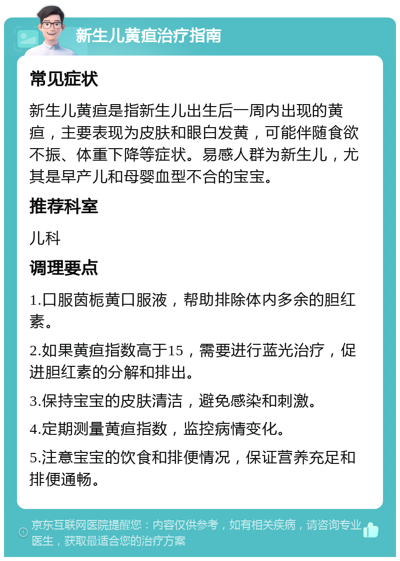 新生儿黄疸治疗指南 常见症状 新生儿黄疸是指新生儿出生后一周内出现的黄疸，主要表现为皮肤和眼白发黄，可能伴随食欲不振、体重下降等症状。易感人群为新生儿，尤其是早产儿和母婴血型不合的宝宝。 推荐科室 儿科 调理要点 1.口服茵栀黄口服液，帮助排除体内多余的胆红素。 2.如果黄疸指数高于15，需要进行蓝光治疗，促进胆红素的分解和排出。 3.保持宝宝的皮肤清洁，避免感染和刺激。 4.定期测量黄疸指数，监控病情变化。 5.注意宝宝的饮食和排便情况，保证营养充足和排便通畅。