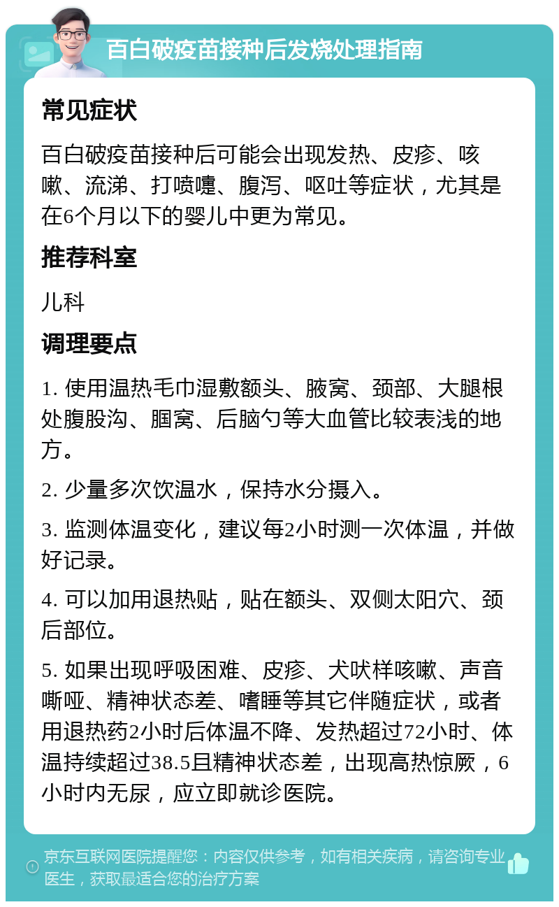 百白破疫苗接种后发烧处理指南 常见症状 百白破疫苗接种后可能会出现发热、皮疹、咳嗽、流涕、打喷嚏、腹泻、呕吐等症状，尤其是在6个月以下的婴儿中更为常见。 推荐科室 儿科 调理要点 1. 使用温热毛巾湿敷额头、腋窝、颈部、大腿根处腹股沟、腘窝、后脑勺等大血管比较表浅的地方。 2. 少量多次饮温水，保持水分摄入。 3. 监测体温变化，建议每2小时测一次体温，并做好记录。 4. 可以加用退热贴，贴在额头、双侧太阳穴、颈后部位。 5. 如果出现呼吸困难、皮疹、犬吠样咳嗽、声音嘶哑、精神状态差、嗜睡等其它伴随症状，或者用退热药2小时后体温不降、发热超过72小时、体温持续超过38.5且精神状态差，出现高热惊厥，6小时内无尿，应立即就诊医院。