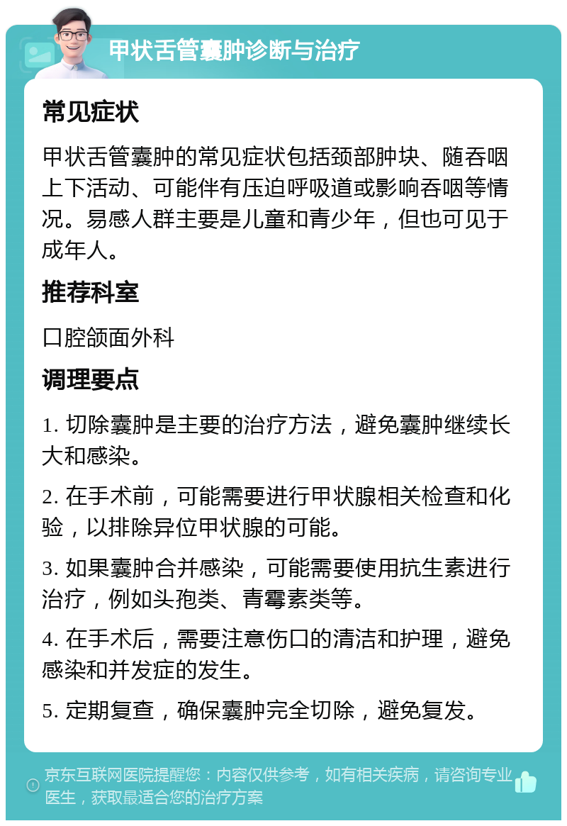 甲状舌管囊肿诊断与治疗 常见症状 甲状舌管囊肿的常见症状包括颈部肿块、随吞咽上下活动、可能伴有压迫呼吸道或影响吞咽等情况。易感人群主要是儿童和青少年，但也可见于成年人。 推荐科室 口腔颌面外科 调理要点 1. 切除囊肿是主要的治疗方法，避免囊肿继续长大和感染。 2. 在手术前，可能需要进行甲状腺相关检查和化验，以排除异位甲状腺的可能。 3. 如果囊肿合并感染，可能需要使用抗生素进行治疗，例如头孢类、青霉素类等。 4. 在手术后，需要注意伤口的清洁和护理，避免感染和并发症的发生。 5. 定期复查，确保囊肿完全切除，避免复发。