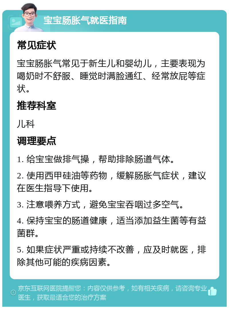 宝宝肠胀气就医指南 常见症状 宝宝肠胀气常见于新生儿和婴幼儿，主要表现为喝奶时不舒服、睡觉时满脸通红、经常放屁等症状。 推荐科室 儿科 调理要点 1. 给宝宝做排气操，帮助排除肠道气体。 2. 使用西甲硅油等药物，缓解肠胀气症状，建议在医生指导下使用。 3. 注意喂养方式，避免宝宝吞咽过多空气。 4. 保持宝宝的肠道健康，适当添加益生菌等有益菌群。 5. 如果症状严重或持续不改善，应及时就医，排除其他可能的疾病因素。