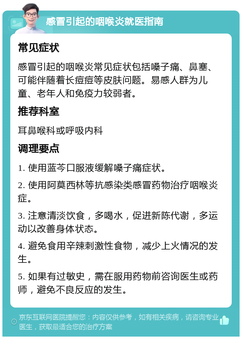 感冒引起的咽喉炎就医指南 常见症状 感冒引起的咽喉炎常见症状包括嗓子痛、鼻塞、可能伴随着长痘痘等皮肤问题。易感人群为儿童、老年人和免疫力较弱者。 推荐科室 耳鼻喉科或呼吸内科 调理要点 1. 使用蓝芩口服液缓解嗓子痛症状。 2. 使用阿莫西林等抗感染类感冒药物治疗咽喉炎症。 3. 注意清淡饮食，多喝水，促进新陈代谢，多运动以改善身体状态。 4. 避免食用辛辣刺激性食物，减少上火情况的发生。 5. 如果有过敏史，需在服用药物前咨询医生或药师，避免不良反应的发生。