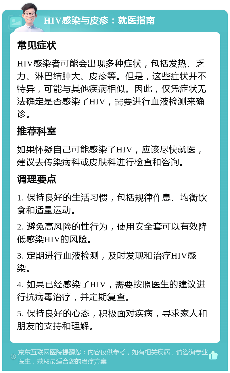 HIV感染与皮疹：就医指南 常见症状 HIV感染者可能会出现多种症状，包括发热、乏力、淋巴结肿大、皮疹等。但是，这些症状并不特异，可能与其他疾病相似。因此，仅凭症状无法确定是否感染了HIV，需要进行血液检测来确诊。 推荐科室 如果怀疑自己可能感染了HIV，应该尽快就医，建议去传染病科或皮肤科进行检查和咨询。 调理要点 1. 保持良好的生活习惯，包括规律作息、均衡饮食和适量运动。 2. 避免高风险的性行为，使用安全套可以有效降低感染HIV的风险。 3. 定期进行血液检测，及时发现和治疗HIV感染。 4. 如果已经感染了HIV，需要按照医生的建议进行抗病毒治疗，并定期复查。 5. 保持良好的心态，积极面对疾病，寻求家人和朋友的支持和理解。