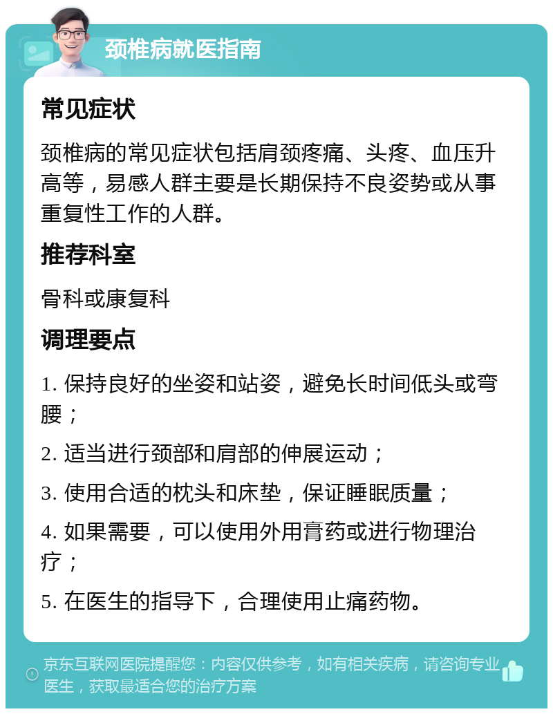 颈椎病就医指南 常见症状 颈椎病的常见症状包括肩颈疼痛、头疼、血压升高等，易感人群主要是长期保持不良姿势或从事重复性工作的人群。 推荐科室 骨科或康复科 调理要点 1. 保持良好的坐姿和站姿，避免长时间低头或弯腰； 2. 适当进行颈部和肩部的伸展运动； 3. 使用合适的枕头和床垫，保证睡眠质量； 4. 如果需要，可以使用外用膏药或进行物理治疗； 5. 在医生的指导下，合理使用止痛药物。