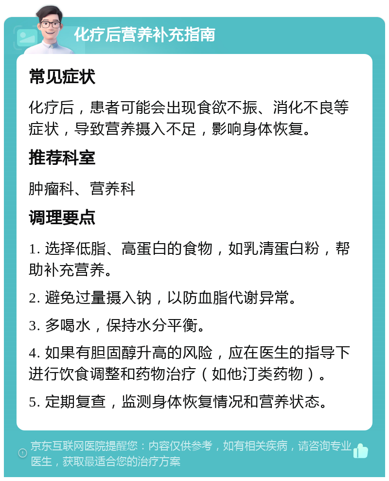 化疗后营养补充指南 常见症状 化疗后，患者可能会出现食欲不振、消化不良等症状，导致营养摄入不足，影响身体恢复。 推荐科室 肿瘤科、营养科 调理要点 1. 选择低脂、高蛋白的食物，如乳清蛋白粉，帮助补充营养。 2. 避免过量摄入钠，以防血脂代谢异常。 3. 多喝水，保持水分平衡。 4. 如果有胆固醇升高的风险，应在医生的指导下进行饮食调整和药物治疗（如他汀类药物）。 5. 定期复查，监测身体恢复情况和营养状态。