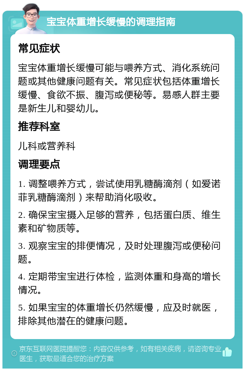 宝宝体重增长缓慢的调理指南 常见症状 宝宝体重增长缓慢可能与喂养方式、消化系统问题或其他健康问题有关。常见症状包括体重增长缓慢、食欲不振、腹泻或便秘等。易感人群主要是新生儿和婴幼儿。 推荐科室 儿科或营养科 调理要点 1. 调整喂养方式，尝试使用乳糖酶滴剂（如爱诺菲乳糖酶滴剂）来帮助消化吸收。 2. 确保宝宝摄入足够的营养，包括蛋白质、维生素和矿物质等。 3. 观察宝宝的排便情况，及时处理腹泻或便秘问题。 4. 定期带宝宝进行体检，监测体重和身高的增长情况。 5. 如果宝宝的体重增长仍然缓慢，应及时就医，排除其他潜在的健康问题。