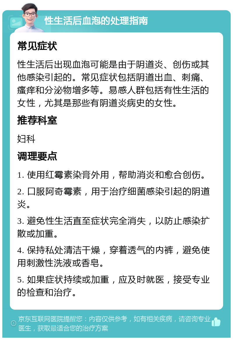 性生活后血泡的处理指南 常见症状 性生活后出现血泡可能是由于阴道炎、创伤或其他感染引起的。常见症状包括阴道出血、刺痛、瘙痒和分泌物增多等。易感人群包括有性生活的女性，尤其是那些有阴道炎病史的女性。 推荐科室 妇科 调理要点 1. 使用红霉素染膏外用，帮助消炎和愈合创伤。 2. 口服阿奇霉素，用于治疗细菌感染引起的阴道炎。 3. 避免性生活直至症状完全消失，以防止感染扩散或加重。 4. 保持私处清洁干燥，穿着透气的内裤，避免使用刺激性洗液或香皂。 5. 如果症状持续或加重，应及时就医，接受专业的检查和治疗。