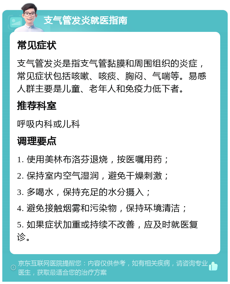 支气管发炎就医指南 常见症状 支气管发炎是指支气管黏膜和周围组织的炎症，常见症状包括咳嗽、咳痰、胸闷、气喘等。易感人群主要是儿童、老年人和免疫力低下者。 推荐科室 呼吸内科或儿科 调理要点 1. 使用美林布洛芬退烧，按医嘱用药； 2. 保持室内空气湿润，避免干燥刺激； 3. 多喝水，保持充足的水分摄入； 4. 避免接触烟雾和污染物，保持环境清洁； 5. 如果症状加重或持续不改善，应及时就医复诊。