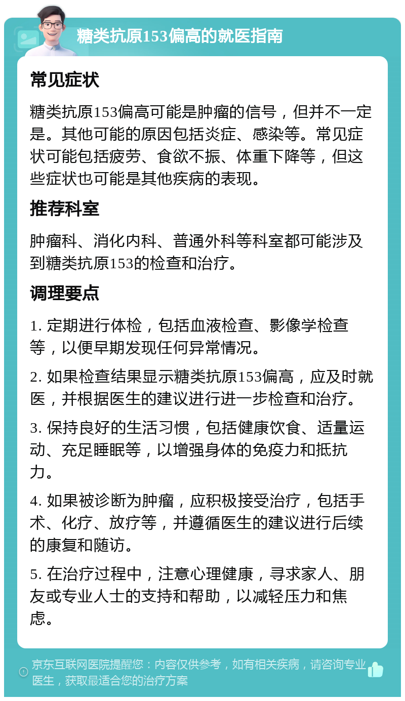 糖类抗原153偏高的就医指南 常见症状 糖类抗原153偏高可能是肿瘤的信号，但并不一定是。其他可能的原因包括炎症、感染等。常见症状可能包括疲劳、食欲不振、体重下降等，但这些症状也可能是其他疾病的表现。 推荐科室 肿瘤科、消化内科、普通外科等科室都可能涉及到糖类抗原153的检查和治疗。 调理要点 1. 定期进行体检，包括血液检查、影像学检查等，以便早期发现任何异常情况。 2. 如果检查结果显示糖类抗原153偏高，应及时就医，并根据医生的建议进行进一步检查和治疗。 3. 保持良好的生活习惯，包括健康饮食、适量运动、充足睡眠等，以增强身体的免疫力和抵抗力。 4. 如果被诊断为肿瘤，应积极接受治疗，包括手术、化疗、放疗等，并遵循医生的建议进行后续的康复和随访。 5. 在治疗过程中，注意心理健康，寻求家人、朋友或专业人士的支持和帮助，以减轻压力和焦虑。