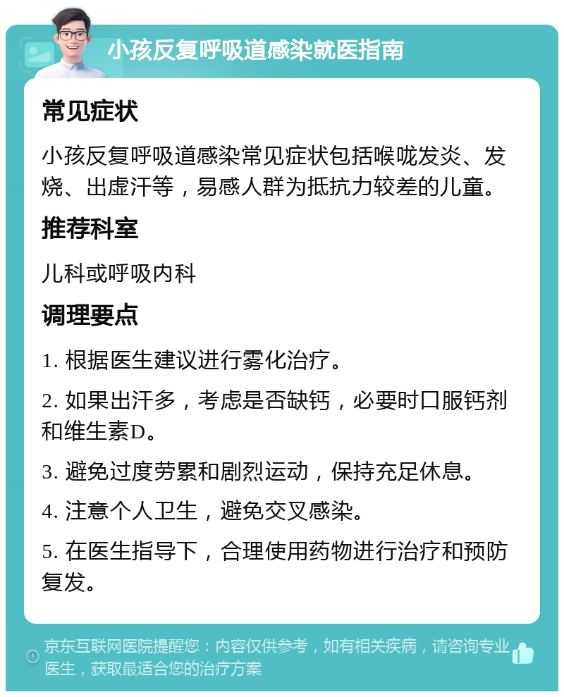 小孩反复呼吸道感染就医指南 常见症状 小孩反复呼吸道感染常见症状包括喉咙发炎、发烧、出虚汗等，易感人群为抵抗力较差的儿童。 推荐科室 儿科或呼吸内科 调理要点 1. 根据医生建议进行雾化治疗。 2. 如果出汗多，考虑是否缺钙，必要时口服钙剂和维生素D。 3. 避免过度劳累和剧烈运动，保持充足休息。 4. 注意个人卫生，避免交叉感染。 5. 在医生指导下，合理使用药物进行治疗和预防复发。