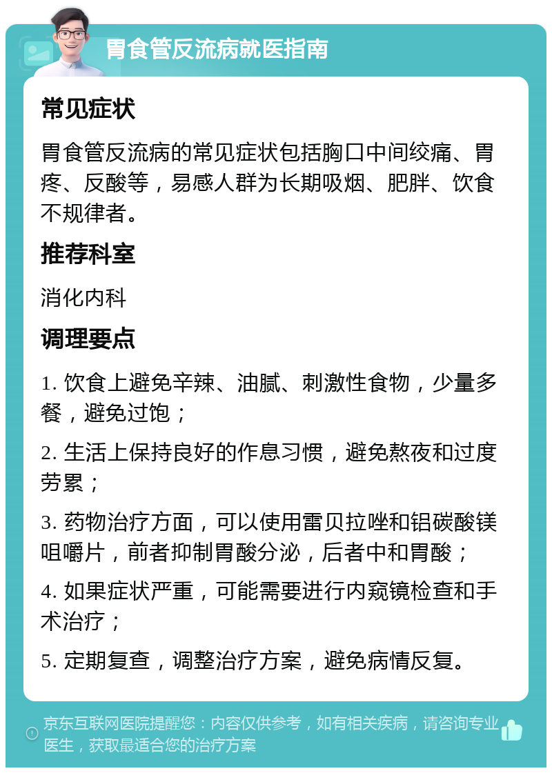 胃食管反流病就医指南 常见症状 胃食管反流病的常见症状包括胸口中间绞痛、胃疼、反酸等，易感人群为长期吸烟、肥胖、饮食不规律者。 推荐科室 消化内科 调理要点 1. 饮食上避免辛辣、油腻、刺激性食物，少量多餐，避免过饱； 2. 生活上保持良好的作息习惯，避免熬夜和过度劳累； 3. 药物治疗方面，可以使用雷贝拉唑和铝碳酸镁咀嚼片，前者抑制胃酸分泌，后者中和胃酸； 4. 如果症状严重，可能需要进行内窥镜检查和手术治疗； 5. 定期复查，调整治疗方案，避免病情反复。