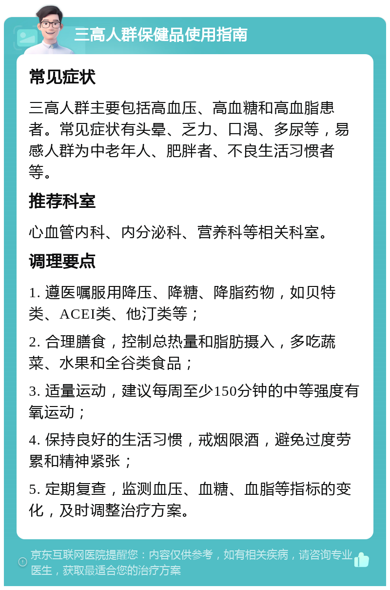 三高人群保健品使用指南 常见症状 三高人群主要包括高血压、高血糖和高血脂患者。常见症状有头晕、乏力、口渴、多尿等，易感人群为中老年人、肥胖者、不良生活习惯者等。 推荐科室 心血管内科、内分泌科、营养科等相关科室。 调理要点 1. 遵医嘱服用降压、降糖、降脂药物，如贝特类、ACEI类、他汀类等； 2. 合理膳食，控制总热量和脂肪摄入，多吃蔬菜、水果和全谷类食品； 3. 适量运动，建议每周至少150分钟的中等强度有氧运动； 4. 保持良好的生活习惯，戒烟限酒，避免过度劳累和精神紧张； 5. 定期复查，监测血压、血糖、血脂等指标的变化，及时调整治疗方案。