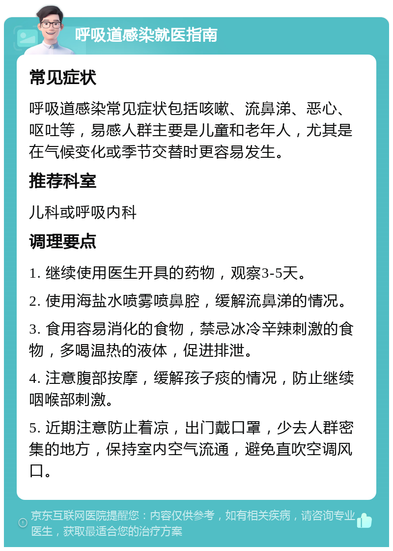 呼吸道感染就医指南 常见症状 呼吸道感染常见症状包括咳嗽、流鼻涕、恶心、呕吐等，易感人群主要是儿童和老年人，尤其是在气候变化或季节交替时更容易发生。 推荐科室 儿科或呼吸内科 调理要点 1. 继续使用医生开具的药物，观察3-5天。 2. 使用海盐水喷雾喷鼻腔，缓解流鼻涕的情况。 3. 食用容易消化的食物，禁忌冰冷辛辣刺激的食物，多喝温热的液体，促进排泄。 4. 注意腹部按摩，缓解孩子痰的情况，防止继续咽喉部刺激。 5. 近期注意防止着凉，出门戴口罩，少去人群密集的地方，保持室内空气流通，避免直吹空调风口。