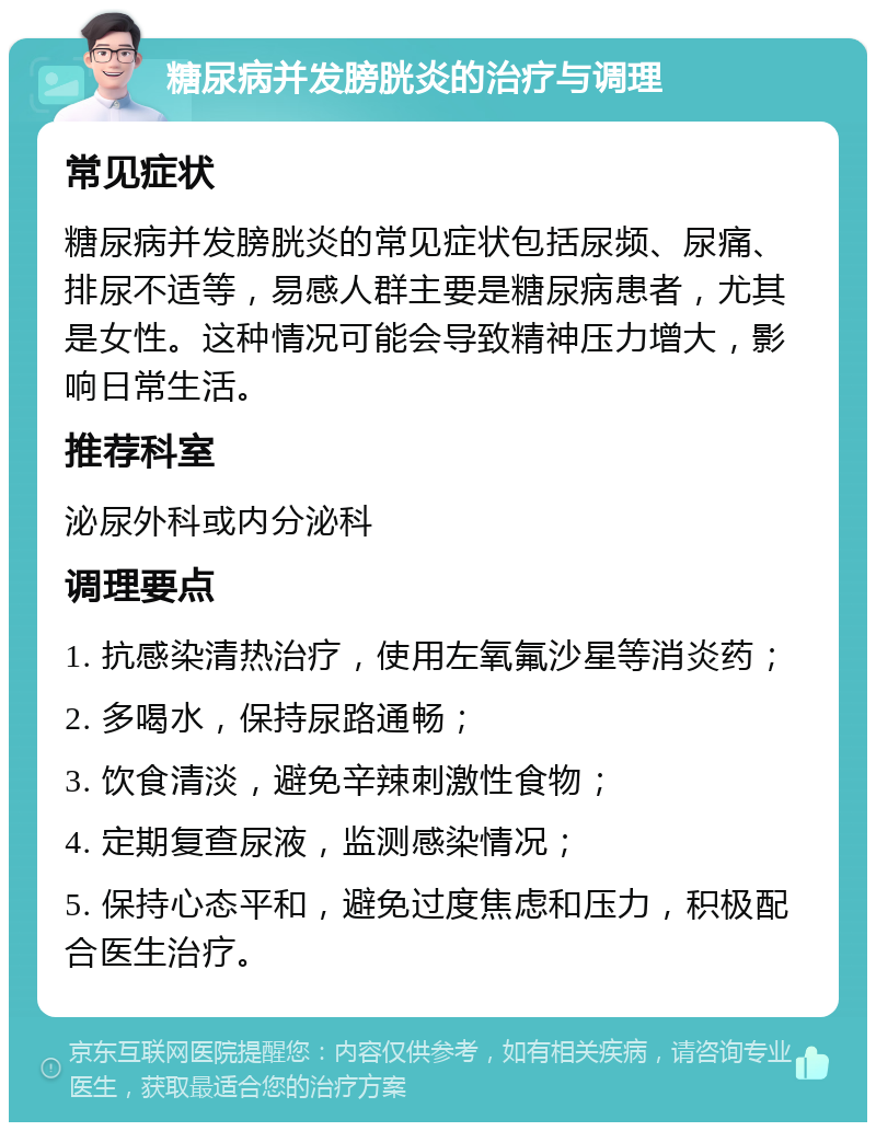 糖尿病并发膀胱炎的治疗与调理 常见症状 糖尿病并发膀胱炎的常见症状包括尿频、尿痛、排尿不适等，易感人群主要是糖尿病患者，尤其是女性。这种情况可能会导致精神压力增大，影响日常生活。 推荐科室 泌尿外科或内分泌科 调理要点 1. 抗感染清热治疗，使用左氧氟沙星等消炎药； 2. 多喝水，保持尿路通畅； 3. 饮食清淡，避免辛辣刺激性食物； 4. 定期复查尿液，监测感染情况； 5. 保持心态平和，避免过度焦虑和压力，积极配合医生治疗。