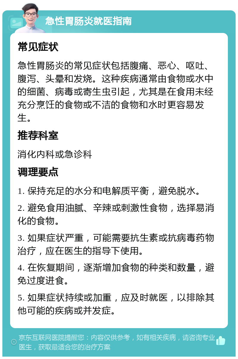 急性胃肠炎就医指南 常见症状 急性胃肠炎的常见症状包括腹痛、恶心、呕吐、腹泻、头晕和发烧。这种疾病通常由食物或水中的细菌、病毒或寄生虫引起，尤其是在食用未经充分烹饪的食物或不洁的食物和水时更容易发生。 推荐科室 消化内科或急诊科 调理要点 1. 保持充足的水分和电解质平衡，避免脱水。 2. 避免食用油腻、辛辣或刺激性食物，选择易消化的食物。 3. 如果症状严重，可能需要抗生素或抗病毒药物治疗，应在医生的指导下使用。 4. 在恢复期间，逐渐增加食物的种类和数量，避免过度进食。 5. 如果症状持续或加重，应及时就医，以排除其他可能的疾病或并发症。