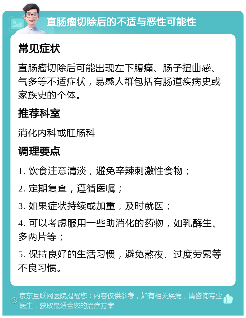 直肠瘤切除后的不适与恶性可能性 常见症状 直肠瘤切除后可能出现左下腹痛、肠子扭曲感、气多等不适症状，易感人群包括有肠道疾病史或家族史的个体。 推荐科室 消化内科或肛肠科 调理要点 1. 饮食注意清淡，避免辛辣刺激性食物； 2. 定期复查，遵循医嘱； 3. 如果症状持续或加重，及时就医； 4. 可以考虑服用一些助消化的药物，如乳酶生、多两片等； 5. 保持良好的生活习惯，避免熬夜、过度劳累等不良习惯。