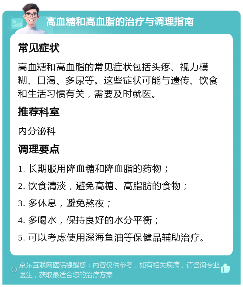 高血糖和高血脂的治疗与调理指南 常见症状 高血糖和高血脂的常见症状包括头疼、视力模糊、口渴、多尿等。这些症状可能与遗传、饮食和生活习惯有关，需要及时就医。 推荐科室 内分泌科 调理要点 1. 长期服用降血糖和降血脂的药物； 2. 饮食清淡，避免高糖、高脂肪的食物； 3. 多休息，避免熬夜； 4. 多喝水，保持良好的水分平衡； 5. 可以考虑使用深海鱼油等保健品辅助治疗。