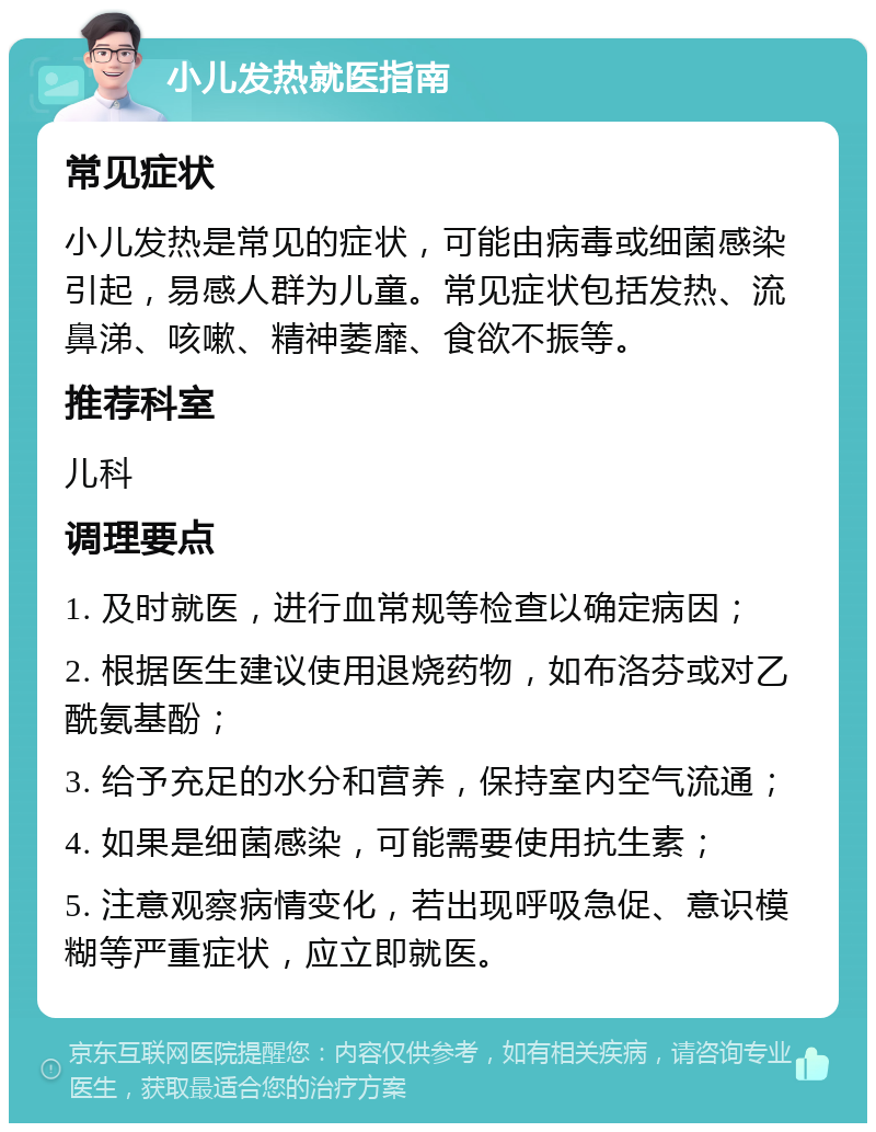 小儿发热就医指南 常见症状 小儿发热是常见的症状，可能由病毒或细菌感染引起，易感人群为儿童。常见症状包括发热、流鼻涕、咳嗽、精神萎靡、食欲不振等。 推荐科室 儿科 调理要点 1. 及时就医，进行血常规等检查以确定病因； 2. 根据医生建议使用退烧药物，如布洛芬或对乙酰氨基酚； 3. 给予充足的水分和营养，保持室内空气流通； 4. 如果是细菌感染，可能需要使用抗生素； 5. 注意观察病情变化，若出现呼吸急促、意识模糊等严重症状，应立即就医。