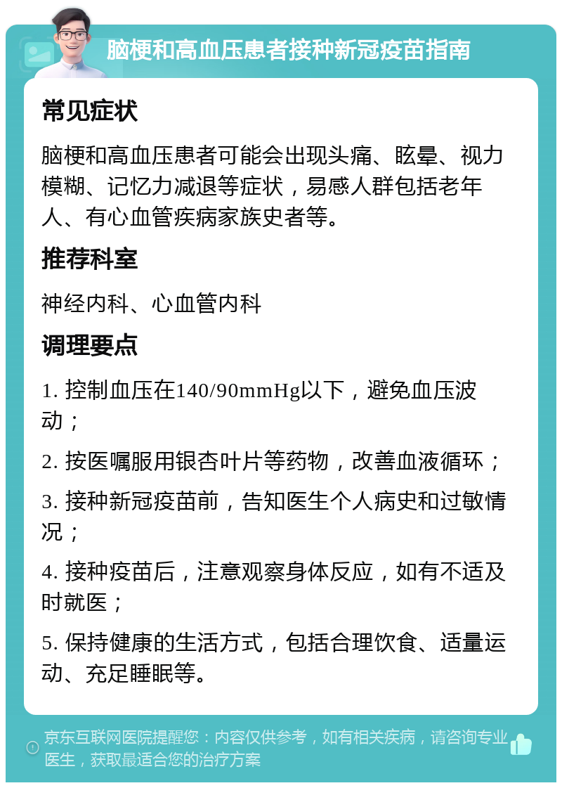 脑梗和高血压患者接种新冠疫苗指南 常见症状 脑梗和高血压患者可能会出现头痛、眩晕、视力模糊、记忆力减退等症状，易感人群包括老年人、有心血管疾病家族史者等。 推荐科室 神经内科、心血管内科 调理要点 1. 控制血压在140/90mmHg以下，避免血压波动； 2. 按医嘱服用银杏叶片等药物，改善血液循环； 3. 接种新冠疫苗前，告知医生个人病史和过敏情况； 4. 接种疫苗后，注意观察身体反应，如有不适及时就医； 5. 保持健康的生活方式，包括合理饮食、适量运动、充足睡眠等。