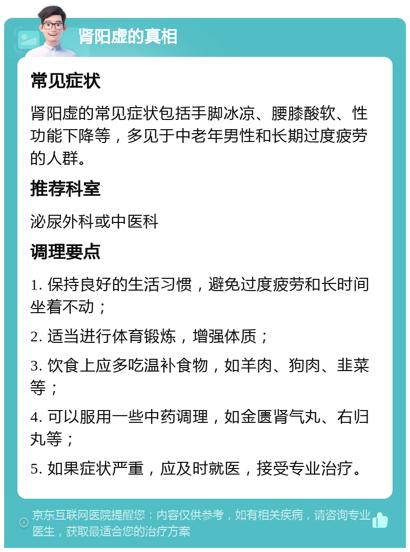 肾阳虚的真相 常见症状 肾阳虚的常见症状包括手脚冰凉、腰膝酸软、性功能下降等，多见于中老年男性和长期过度疲劳的人群。 推荐科室 泌尿外科或中医科 调理要点 1. 保持良好的生活习惯，避免过度疲劳和长时间坐着不动； 2. 适当进行体育锻炼，增强体质； 3. 饮食上应多吃温补食物，如羊肉、狗肉、韭菜等； 4. 可以服用一些中药调理，如金匮肾气丸、右归丸等； 5. 如果症状严重，应及时就医，接受专业治疗。