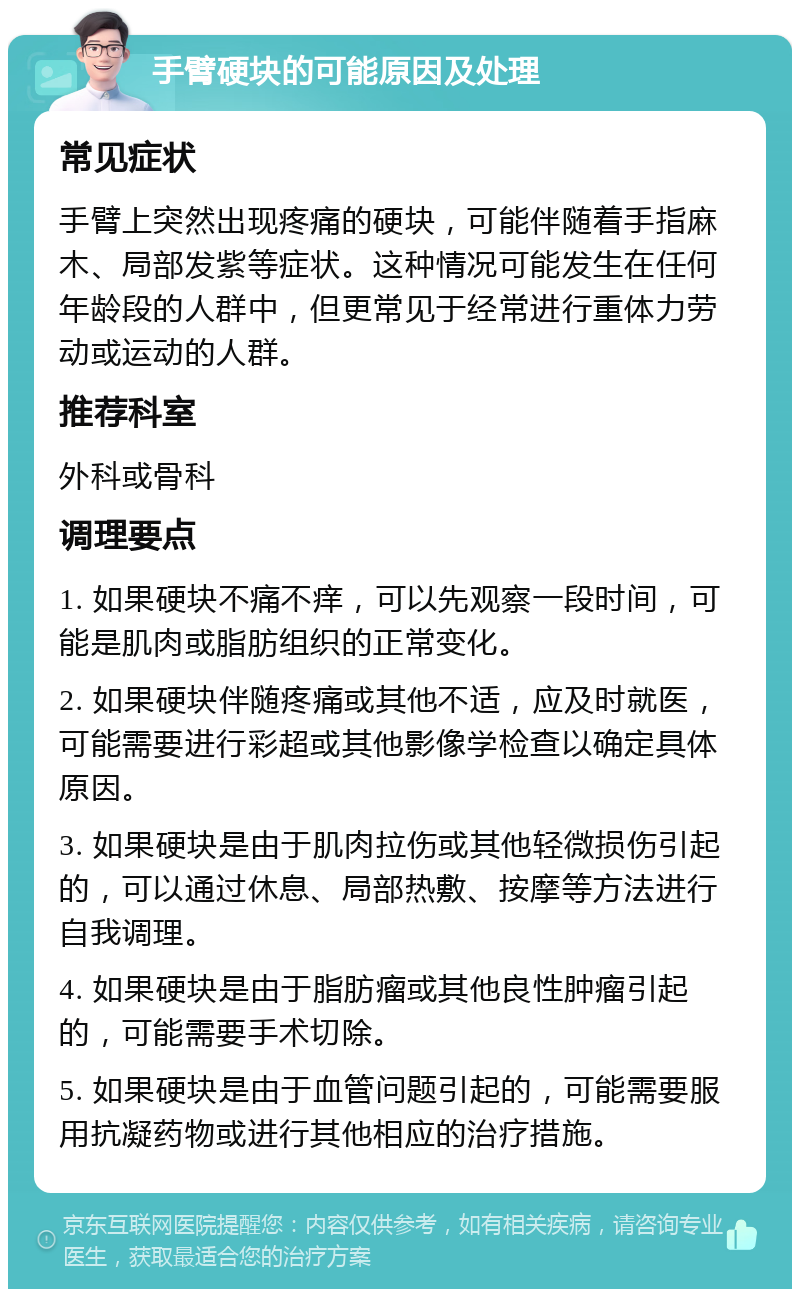 手臂硬块的可能原因及处理 常见症状 手臂上突然出现疼痛的硬块，可能伴随着手指麻木、局部发紫等症状。这种情况可能发生在任何年龄段的人群中，但更常见于经常进行重体力劳动或运动的人群。 推荐科室 外科或骨科 调理要点 1. 如果硬块不痛不痒，可以先观察一段时间，可能是肌肉或脂肪组织的正常变化。 2. 如果硬块伴随疼痛或其他不适，应及时就医，可能需要进行彩超或其他影像学检查以确定具体原因。 3. 如果硬块是由于肌肉拉伤或其他轻微损伤引起的，可以通过休息、局部热敷、按摩等方法进行自我调理。 4. 如果硬块是由于脂肪瘤或其他良性肿瘤引起的，可能需要手术切除。 5. 如果硬块是由于血管问题引起的，可能需要服用抗凝药物或进行其他相应的治疗措施。