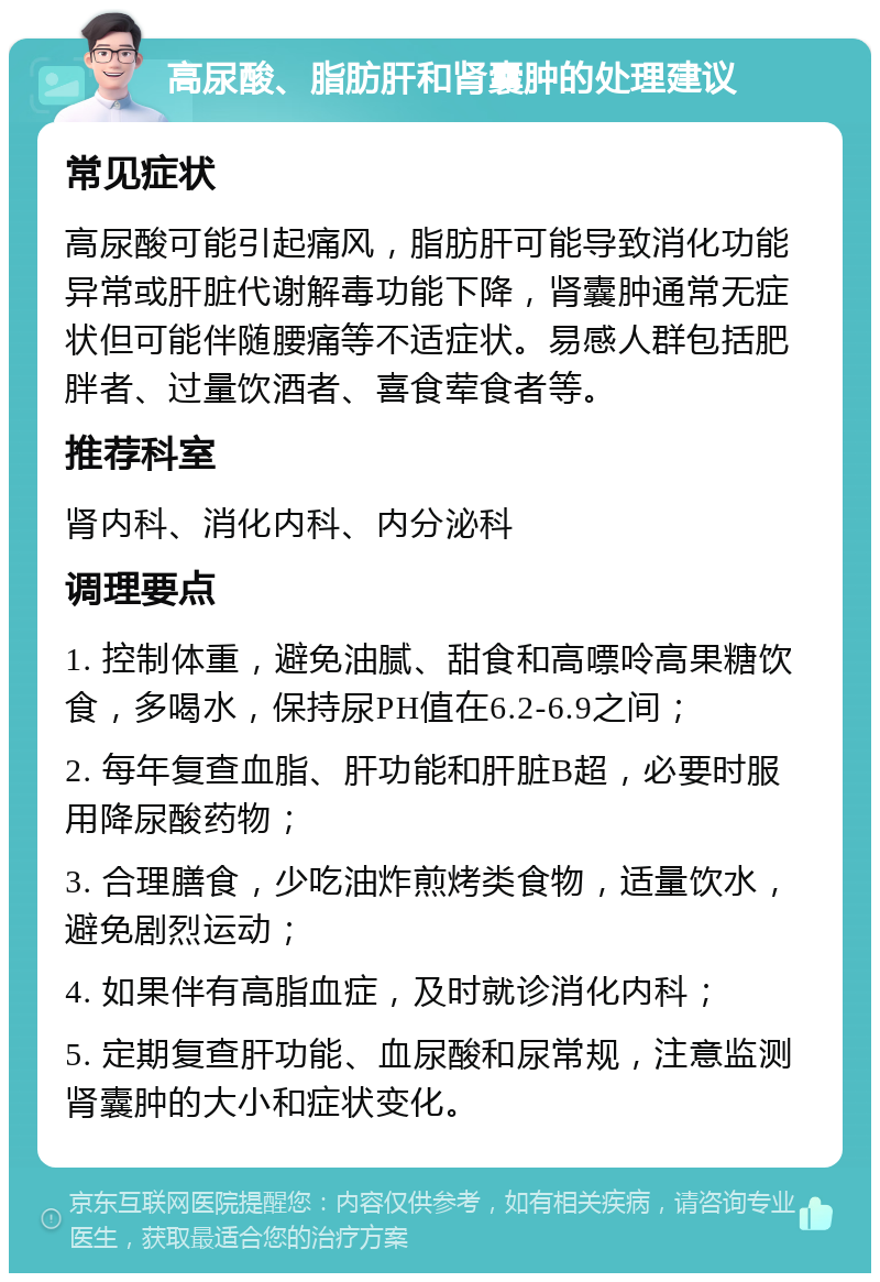 高尿酸、脂肪肝和肾囊肿的处理建议 常见症状 高尿酸可能引起痛风，脂肪肝可能导致消化功能异常或肝脏代谢解毒功能下降，肾囊肿通常无症状但可能伴随腰痛等不适症状。易感人群包括肥胖者、过量饮酒者、喜食荤食者等。 推荐科室 肾内科、消化内科、内分泌科 调理要点 1. 控制体重，避免油腻、甜食和高嘌呤高果糖饮食，多喝水，保持尿PH值在6.2-6.9之间； 2. 每年复查血脂、肝功能和肝脏B超，必要时服用降尿酸药物； 3. 合理膳食，少吃油炸煎烤类食物，适量饮水，避免剧烈运动； 4. 如果伴有高脂血症，及时就诊消化内科； 5. 定期复查肝功能、血尿酸和尿常规，注意监测肾囊肿的大小和症状变化。