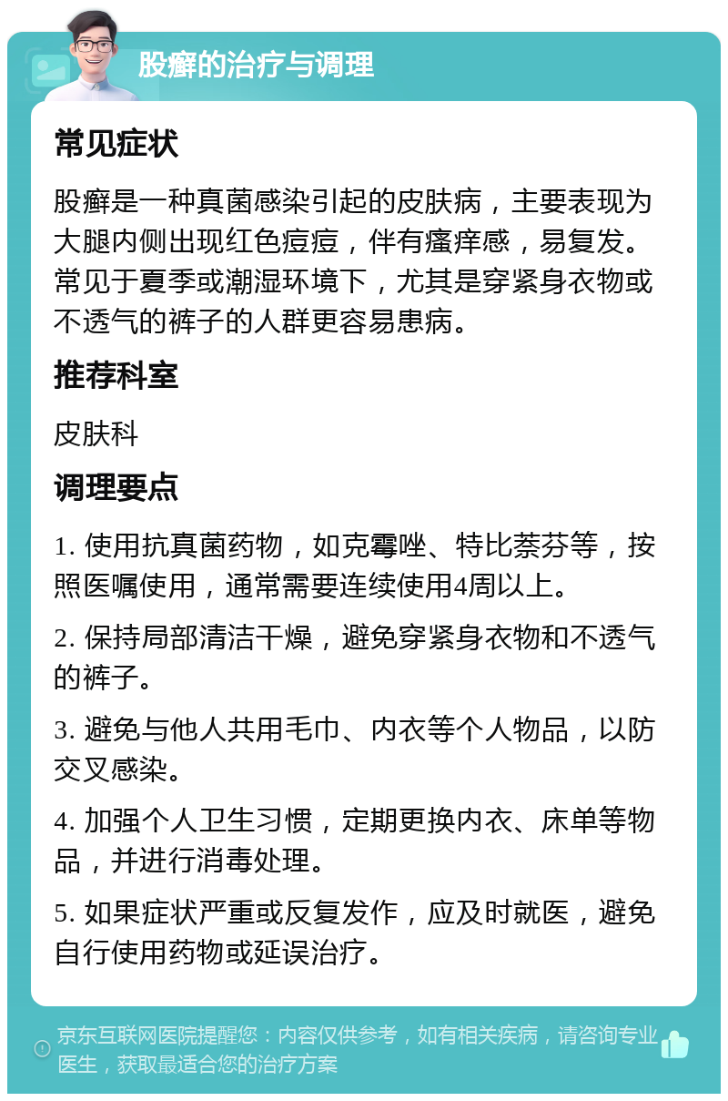 股癣的治疗与调理 常见症状 股癣是一种真菌感染引起的皮肤病，主要表现为大腿内侧出现红色痘痘，伴有瘙痒感，易复发。常见于夏季或潮湿环境下，尤其是穿紧身衣物或不透气的裤子的人群更容易患病。 推荐科室 皮肤科 调理要点 1. 使用抗真菌药物，如克霉唑、特比萘芬等，按照医嘱使用，通常需要连续使用4周以上。 2. 保持局部清洁干燥，避免穿紧身衣物和不透气的裤子。 3. 避免与他人共用毛巾、内衣等个人物品，以防交叉感染。 4. 加强个人卫生习惯，定期更换内衣、床单等物品，并进行消毒处理。 5. 如果症状严重或反复发作，应及时就医，避免自行使用药物或延误治疗。