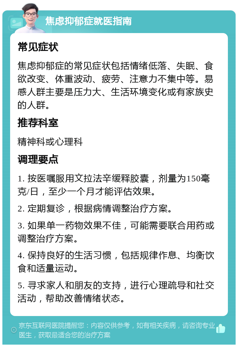 焦虑抑郁症就医指南 常见症状 焦虑抑郁症的常见症状包括情绪低落、失眠、食欲改变、体重波动、疲劳、注意力不集中等。易感人群主要是压力大、生活环境变化或有家族史的人群。 推荐科室 精神科或心理科 调理要点 1. 按医嘱服用文拉法辛缓释胶囊，剂量为150毫克/日，至少一个月才能评估效果。 2. 定期复诊，根据病情调整治疗方案。 3. 如果单一药物效果不佳，可能需要联合用药或调整治疗方案。 4. 保持良好的生活习惯，包括规律作息、均衡饮食和适量运动。 5. 寻求家人和朋友的支持，进行心理疏导和社交活动，帮助改善情绪状态。