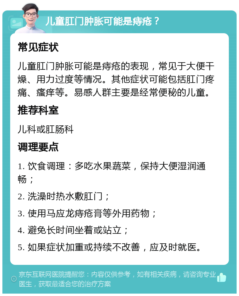 儿童肛门肿胀可能是痔疮？ 常见症状 儿童肛门肿胀可能是痔疮的表现，常见于大便干燥、用力过度等情况。其他症状可能包括肛门疼痛、瘙痒等。易感人群主要是经常便秘的儿童。 推荐科室 儿科或肛肠科 调理要点 1. 饮食调理：多吃水果蔬菜，保持大便湿润通畅； 2. 洗澡时热水敷肛门； 3. 使用马应龙痔疮膏等外用药物； 4. 避免长时间坐着或站立； 5. 如果症状加重或持续不改善，应及时就医。