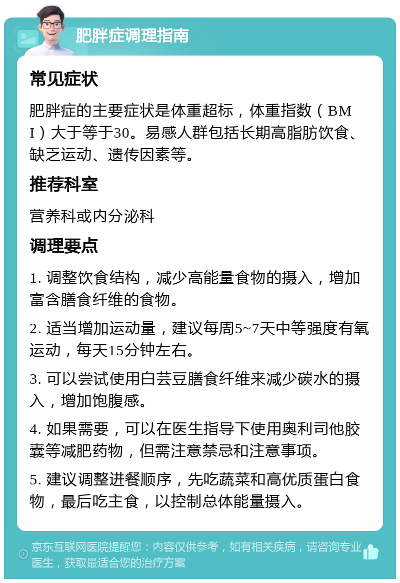 肥胖症调理指南 常见症状 肥胖症的主要症状是体重超标，体重指数（BMI）大于等于30。易感人群包括长期高脂肪饮食、缺乏运动、遗传因素等。 推荐科室 营养科或内分泌科 调理要点 1. 调整饮食结构，减少高能量食物的摄入，增加富含膳食纤维的食物。 2. 适当增加运动量，建议每周5~7天中等强度有氧运动，每天15分钟左右。 3. 可以尝试使用白芸豆膳食纤维来减少碳水的摄入，增加饱腹感。 4. 如果需要，可以在医生指导下使用奥利司他胶囊等减肥药物，但需注意禁忌和注意事项。 5. 建议调整进餐顺序，先吃蔬菜和高优质蛋白食物，最后吃主食，以控制总体能量摄入。