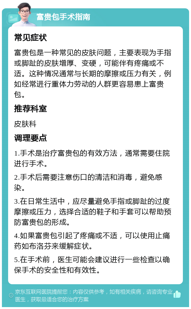 富贵包手术指南 常见症状 富贵包是一种常见的皮肤问题，主要表现为手指或脚趾的皮肤增厚、变硬，可能伴有疼痛或不适。这种情况通常与长期的摩擦或压力有关，例如经常进行重体力劳动的人群更容易患上富贵包。 推荐科室 皮肤科 调理要点 1.手术是治疗富贵包的有效方法，通常需要住院进行手术。 2.手术后需要注意伤口的清洁和消毒，避免感染。 3.在日常生活中，应尽量避免手指或脚趾的过度摩擦或压力，选择合适的鞋子和手套可以帮助预防富贵包的形成。 4.如果富贵包引起了疼痛或不适，可以使用止痛药如布洛芬来缓解症状。 5.在手术前，医生可能会建议进行一些检查以确保手术的安全性和有效性。