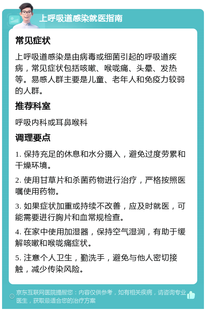 上呼吸道感染就医指南 常见症状 上呼吸道感染是由病毒或细菌引起的呼吸道疾病，常见症状包括咳嗽、喉咙痛、头晕、发热等。易感人群主要是儿童、老年人和免疫力较弱的人群。 推荐科室 呼吸内科或耳鼻喉科 调理要点 1. 保持充足的休息和水分摄入，避免过度劳累和干燥环境。 2. 使用甘草片和杀菌药物进行治疗，严格按照医嘱使用药物。 3. 如果症状加重或持续不改善，应及时就医，可能需要进行胸片和血常规检查。 4. 在家中使用加湿器，保持空气湿润，有助于缓解咳嗽和喉咙痛症状。 5. 注意个人卫生，勤洗手，避免与他人密切接触，减少传染风险。