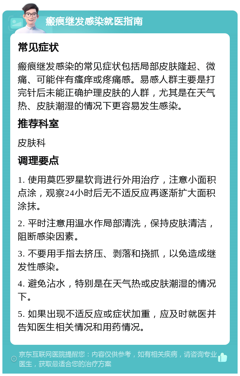 瘢痕继发感染就医指南 常见症状 瘢痕继发感染的常见症状包括局部皮肤隆起、微痛、可能伴有瘙痒或疼痛感。易感人群主要是打完针后未能正确护理皮肤的人群，尤其是在天气热、皮肤潮湿的情况下更容易发生感染。 推荐科室 皮肤科 调理要点 1. 使用莫匹罗星软膏进行外用治疗，注意小面积点涂，观察24小时后无不适反应再逐渐扩大面积涂抹。 2. 平时注意用温水作局部清洗，保持皮肤清洁，阻断感染因素。 3. 不要用手指去挤压、剥落和挠抓，以免造成继发性感染。 4. 避免沾水，特别是在天气热或皮肤潮湿的情况下。 5. 如果出现不适反应或症状加重，应及时就医并告知医生相关情况和用药情况。