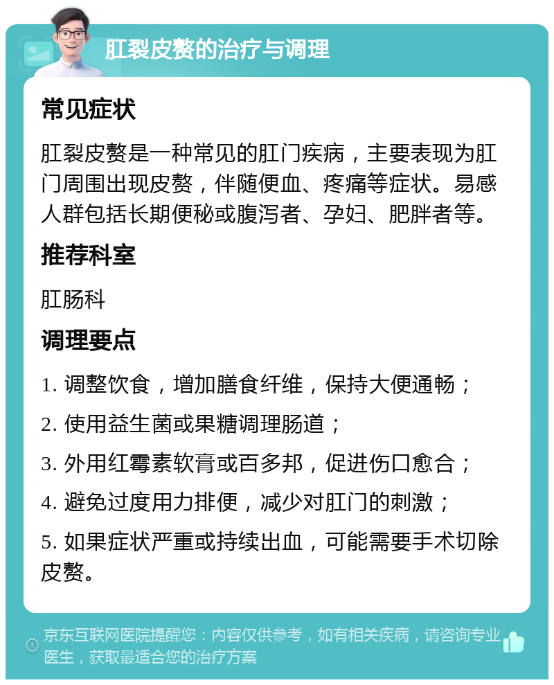 肛裂皮赘的治疗与调理 常见症状 肛裂皮赘是一种常见的肛门疾病，主要表现为肛门周围出现皮赘，伴随便血、疼痛等症状。易感人群包括长期便秘或腹泻者、孕妇、肥胖者等。 推荐科室 肛肠科 调理要点 1. 调整饮食，增加膳食纤维，保持大便通畅； 2. 使用益生菌或果糖调理肠道； 3. 外用红霉素软膏或百多邦，促进伤口愈合； 4. 避免过度用力排便，减少对肛门的刺激； 5. 如果症状严重或持续出血，可能需要手术切除皮赘。