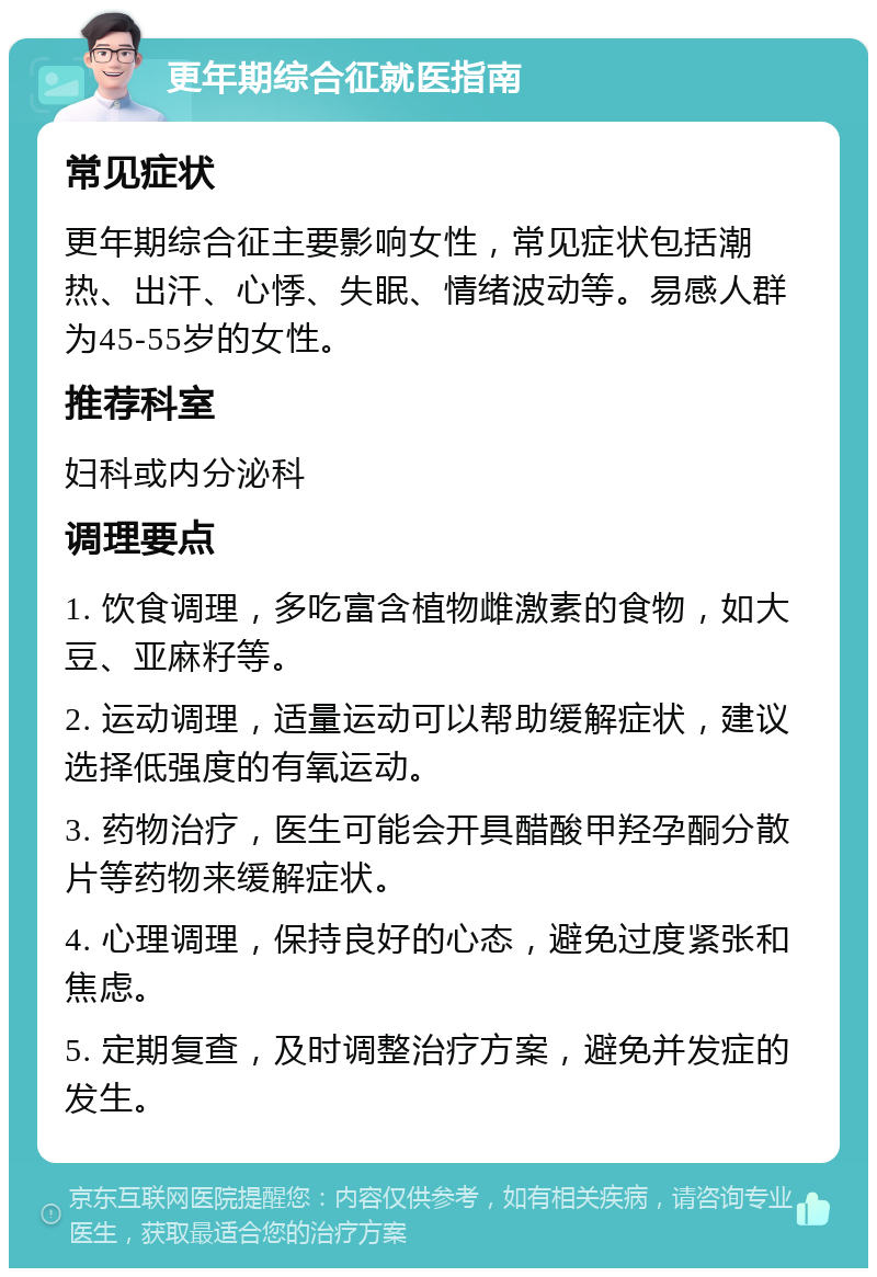 更年期综合征就医指南 常见症状 更年期综合征主要影响女性，常见症状包括潮热、出汗、心悸、失眠、情绪波动等。易感人群为45-55岁的女性。 推荐科室 妇科或内分泌科 调理要点 1. 饮食调理，多吃富含植物雌激素的食物，如大豆、亚麻籽等。 2. 运动调理，适量运动可以帮助缓解症状，建议选择低强度的有氧运动。 3. 药物治疗，医生可能会开具醋酸甲羟孕酮分散片等药物来缓解症状。 4. 心理调理，保持良好的心态，避免过度紧张和焦虑。 5. 定期复查，及时调整治疗方案，避免并发症的发生。