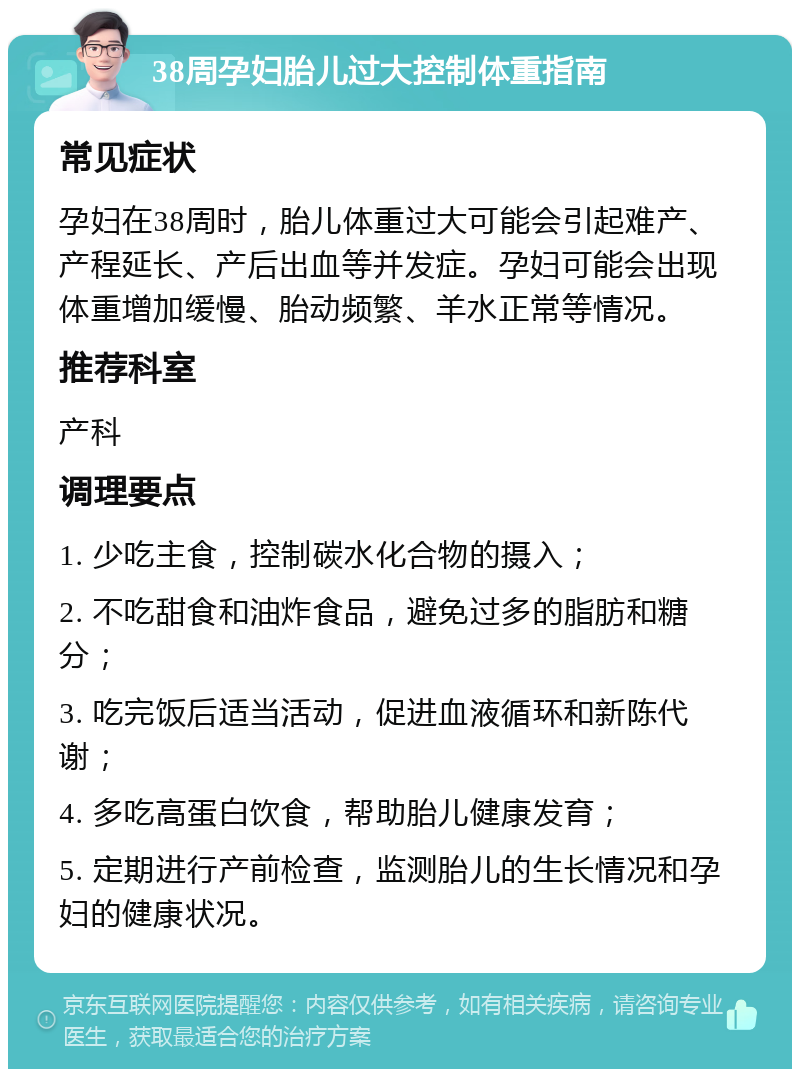 38周孕妇胎儿过大控制体重指南 常见症状 孕妇在38周时，胎儿体重过大可能会引起难产、产程延长、产后出血等并发症。孕妇可能会出现体重增加缓慢、胎动频繁、羊水正常等情况。 推荐科室 产科 调理要点 1. 少吃主食，控制碳水化合物的摄入； 2. 不吃甜食和油炸食品，避免过多的脂肪和糖分； 3. 吃完饭后适当活动，促进血液循环和新陈代谢； 4. 多吃高蛋白饮食，帮助胎儿健康发育； 5. 定期进行产前检查，监测胎儿的生长情况和孕妇的健康状况。