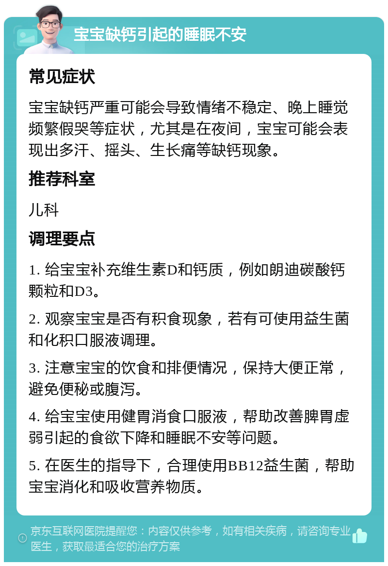 宝宝缺钙引起的睡眠不安 常见症状 宝宝缺钙严重可能会导致情绪不稳定、晚上睡觉频繁假哭等症状，尤其是在夜间，宝宝可能会表现出多汗、摇头、生长痛等缺钙现象。 推荐科室 儿科 调理要点 1. 给宝宝补充维生素D和钙质，例如朗迪碳酸钙颗粒和D3。 2. 观察宝宝是否有积食现象，若有可使用益生菌和化积口服液调理。 3. 注意宝宝的饮食和排便情况，保持大便正常，避免便秘或腹泻。 4. 给宝宝使用健胃消食口服液，帮助改善脾胃虚弱引起的食欲下降和睡眠不安等问题。 5. 在医生的指导下，合理使用BB12益生菌，帮助宝宝消化和吸收营养物质。