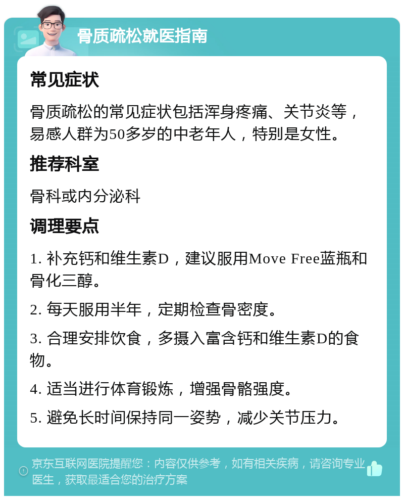 骨质疏松就医指南 常见症状 骨质疏松的常见症状包括浑身疼痛、关节炎等，易感人群为50多岁的中老年人，特别是女性。 推荐科室 骨科或内分泌科 调理要点 1. 补充钙和维生素D，建议服用Move Free蓝瓶和骨化三醇。 2. 每天服用半年，定期检查骨密度。 3. 合理安排饮食，多摄入富含钙和维生素D的食物。 4. 适当进行体育锻炼，增强骨骼强度。 5. 避免长时间保持同一姿势，减少关节压力。