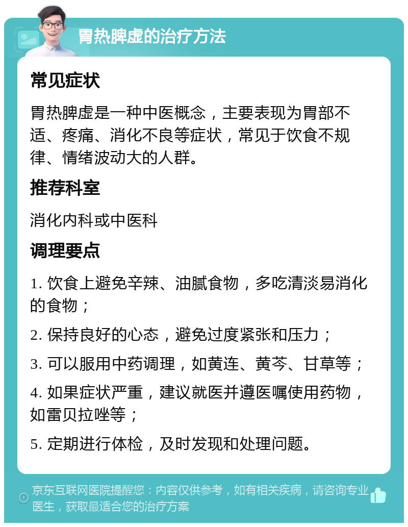 胃热脾虚的治疗方法 常见症状 胃热脾虚是一种中医概念，主要表现为胃部不适、疼痛、消化不良等症状，常见于饮食不规律、情绪波动大的人群。 推荐科室 消化内科或中医科 调理要点 1. 饮食上避免辛辣、油腻食物，多吃清淡易消化的食物； 2. 保持良好的心态，避免过度紧张和压力； 3. 可以服用中药调理，如黄连、黄芩、甘草等； 4. 如果症状严重，建议就医并遵医嘱使用药物，如雷贝拉唑等； 5. 定期进行体检，及时发现和处理问题。