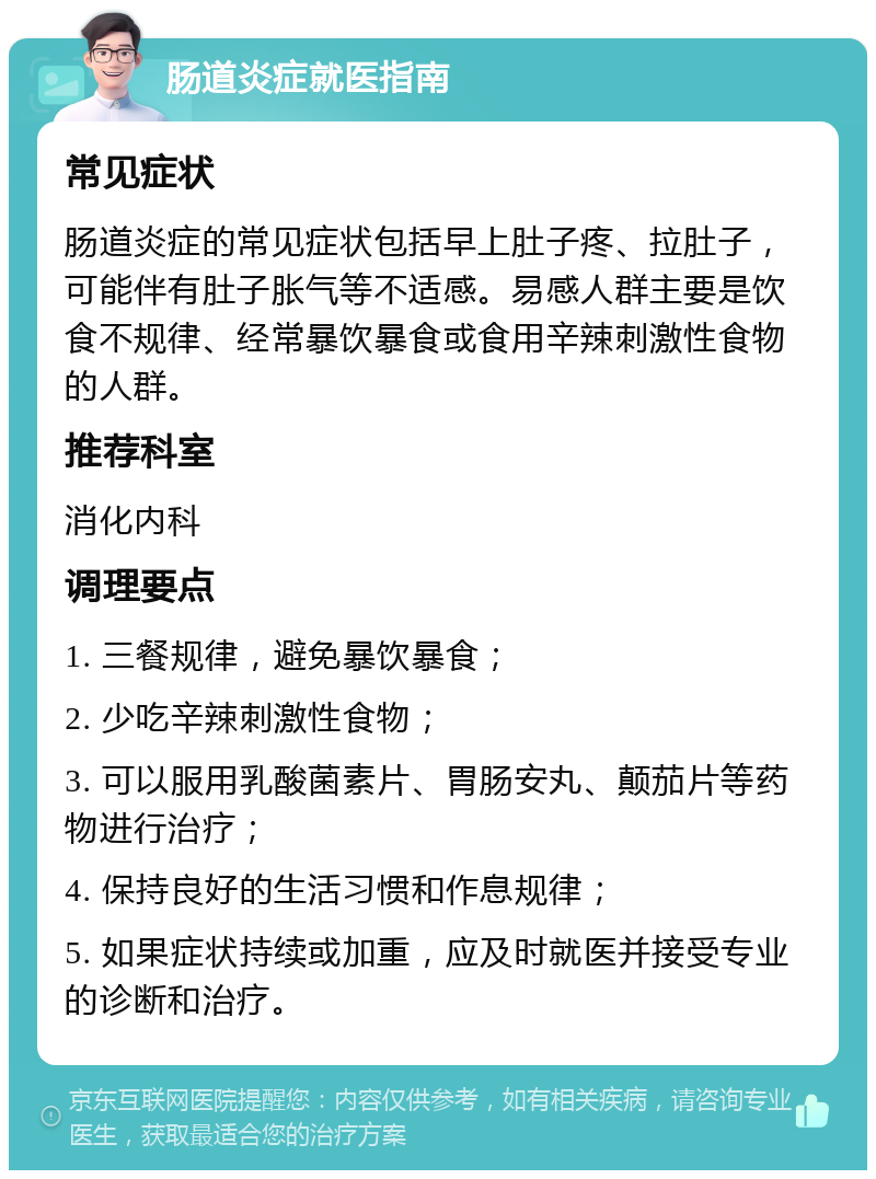 肠道炎症就医指南 常见症状 肠道炎症的常见症状包括早上肚子疼、拉肚子，可能伴有肚子胀气等不适感。易感人群主要是饮食不规律、经常暴饮暴食或食用辛辣刺激性食物的人群。 推荐科室 消化内科 调理要点 1. 三餐规律，避免暴饮暴食； 2. 少吃辛辣刺激性食物； 3. 可以服用乳酸菌素片、胃肠安丸、颠茄片等药物进行治疗； 4. 保持良好的生活习惯和作息规律； 5. 如果症状持续或加重，应及时就医并接受专业的诊断和治疗。