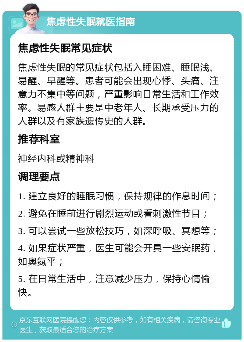 焦虑性失眠就医指南 焦虑性失眠常见症状 焦虑性失眠的常见症状包括入睡困难、睡眠浅、易醒、早醒等。患者可能会出现心悸、头痛、注意力不集中等问题，严重影响日常生活和工作效率。易感人群主要是中老年人、长期承受压力的人群以及有家族遗传史的人群。 推荐科室 神经内科或精神科 调理要点 1. 建立良好的睡眠习惯，保持规律的作息时间； 2. 避免在睡前进行剧烈运动或看刺激性节目； 3. 可以尝试一些放松技巧，如深呼吸、冥想等； 4. 如果症状严重，医生可能会开具一些安眠药，如奥氮平； 5. 在日常生活中，注意减少压力，保持心情愉快。