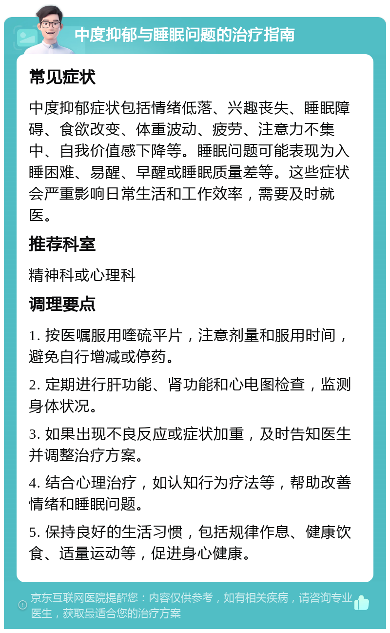 中度抑郁与睡眠问题的治疗指南 常见症状 中度抑郁症状包括情绪低落、兴趣丧失、睡眠障碍、食欲改变、体重波动、疲劳、注意力不集中、自我价值感下降等。睡眠问题可能表现为入睡困难、易醒、早醒或睡眠质量差等。这些症状会严重影响日常生活和工作效率，需要及时就医。 推荐科室 精神科或心理科 调理要点 1. 按医嘱服用喹硫平片，注意剂量和服用时间，避免自行增减或停药。 2. 定期进行肝功能、肾功能和心电图检查，监测身体状况。 3. 如果出现不良反应或症状加重，及时告知医生并调整治疗方案。 4. 结合心理治疗，如认知行为疗法等，帮助改善情绪和睡眠问题。 5. 保持良好的生活习惯，包括规律作息、健康饮食、适量运动等，促进身心健康。