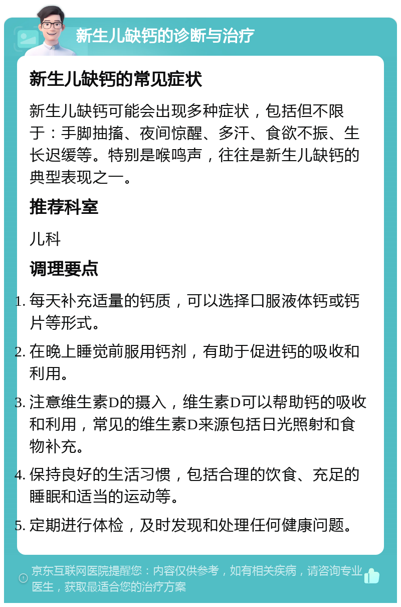 新生儿缺钙的诊断与治疗 新生儿缺钙的常见症状 新生儿缺钙可能会出现多种症状，包括但不限于：手脚抽搐、夜间惊醒、多汗、食欲不振、生长迟缓等。特别是喉鸣声，往往是新生儿缺钙的典型表现之一。 推荐科室 儿科 调理要点 每天补充适量的钙质，可以选择口服液体钙或钙片等形式。 在晚上睡觉前服用钙剂，有助于促进钙的吸收和利用。 注意维生素D的摄入，维生素D可以帮助钙的吸收和利用，常见的维生素D来源包括日光照射和食物补充。 保持良好的生活习惯，包括合理的饮食、充足的睡眠和适当的运动等。 定期进行体检，及时发现和处理任何健康问题。