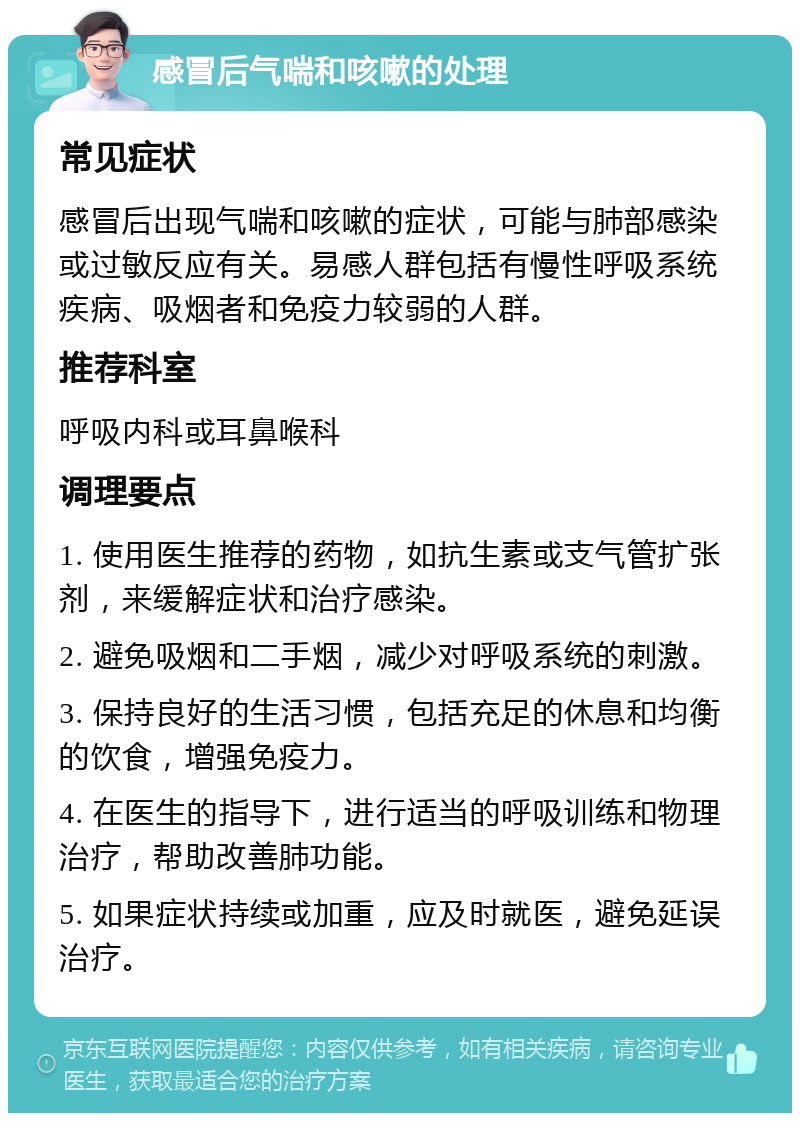 感冒后气喘和咳嗽的处理 常见症状 感冒后出现气喘和咳嗽的症状，可能与肺部感染或过敏反应有关。易感人群包括有慢性呼吸系统疾病、吸烟者和免疫力较弱的人群。 推荐科室 呼吸内科或耳鼻喉科 调理要点 1. 使用医生推荐的药物，如抗生素或支气管扩张剂，来缓解症状和治疗感染。 2. 避免吸烟和二手烟，减少对呼吸系统的刺激。 3. 保持良好的生活习惯，包括充足的休息和均衡的饮食，增强免疫力。 4. 在医生的指导下，进行适当的呼吸训练和物理治疗，帮助改善肺功能。 5. 如果症状持续或加重，应及时就医，避免延误治疗。