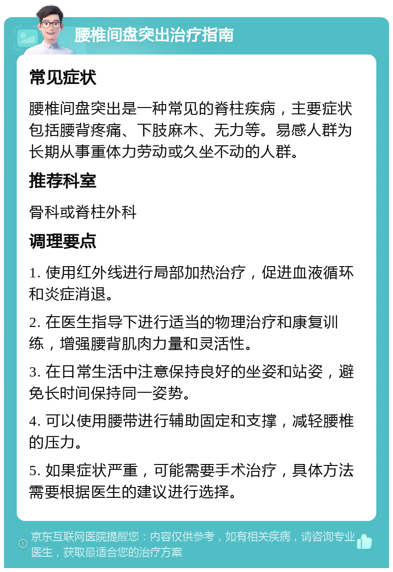 腰椎间盘突出治疗指南 常见症状 腰椎间盘突出是一种常见的脊柱疾病，主要症状包括腰背疼痛、下肢麻木、无力等。易感人群为长期从事重体力劳动或久坐不动的人群。 推荐科室 骨科或脊柱外科 调理要点 1. 使用红外线进行局部加热治疗，促进血液循环和炎症消退。 2. 在医生指导下进行适当的物理治疗和康复训练，增强腰背肌肉力量和灵活性。 3. 在日常生活中注意保持良好的坐姿和站姿，避免长时间保持同一姿势。 4. 可以使用腰带进行辅助固定和支撑，减轻腰椎的压力。 5. 如果症状严重，可能需要手术治疗，具体方法需要根据医生的建议进行选择。