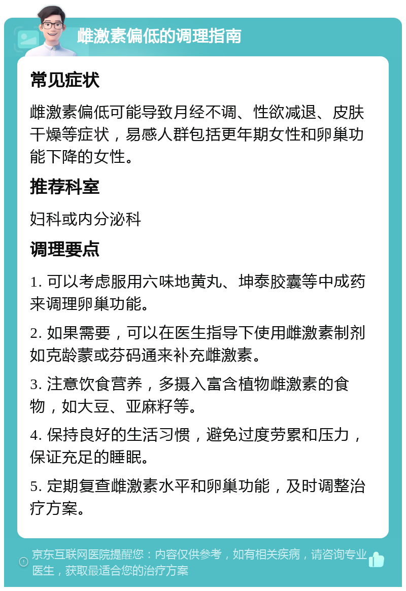 雌激素偏低的调理指南 常见症状 雌激素偏低可能导致月经不调、性欲减退、皮肤干燥等症状，易感人群包括更年期女性和卵巢功能下降的女性。 推荐科室 妇科或内分泌科 调理要点 1. 可以考虑服用六味地黄丸、坤泰胶囊等中成药来调理卵巢功能。 2. 如果需要，可以在医生指导下使用雌激素制剂如克龄蒙或芬码通来补充雌激素。 3. 注意饮食营养，多摄入富含植物雌激素的食物，如大豆、亚麻籽等。 4. 保持良好的生活习惯，避免过度劳累和压力，保证充足的睡眠。 5. 定期复查雌激素水平和卵巢功能，及时调整治疗方案。