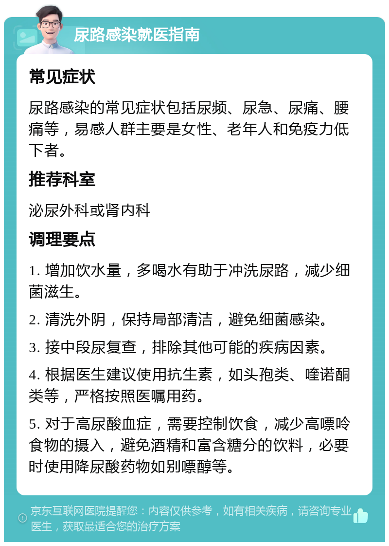 尿路感染就医指南 常见症状 尿路感染的常见症状包括尿频、尿急、尿痛、腰痛等，易感人群主要是女性、老年人和免疫力低下者。 推荐科室 泌尿外科或肾内科 调理要点 1. 增加饮水量，多喝水有助于冲洗尿路，减少细菌滋生。 2. 清洗外阴，保持局部清洁，避免细菌感染。 3. 接中段尿复查，排除其他可能的疾病因素。 4. 根据医生建议使用抗生素，如头孢类、喹诺酮类等，严格按照医嘱用药。 5. 对于高尿酸血症，需要控制饮食，减少高嘌呤食物的摄入，避免酒精和富含糖分的饮料，必要时使用降尿酸药物如别嘌醇等。