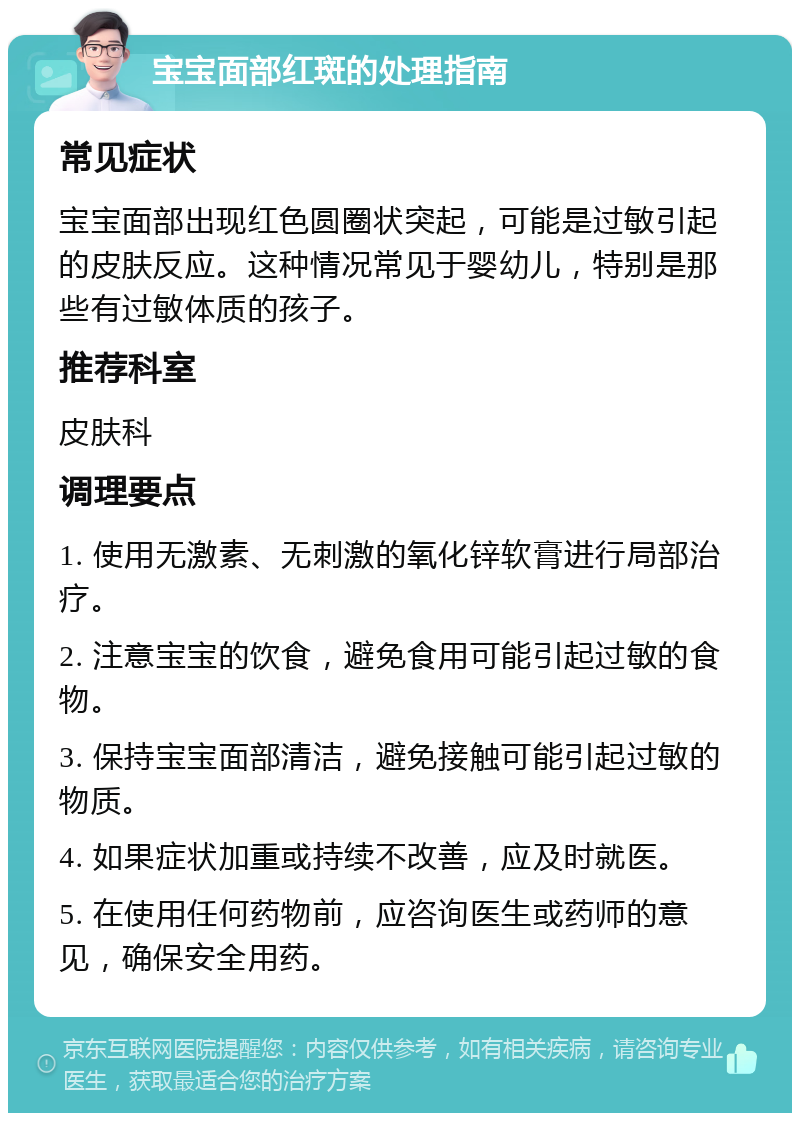 宝宝面部红斑的处理指南 常见症状 宝宝面部出现红色圆圈状突起，可能是过敏引起的皮肤反应。这种情况常见于婴幼儿，特别是那些有过敏体质的孩子。 推荐科室 皮肤科 调理要点 1. 使用无激素、无刺激的氧化锌软膏进行局部治疗。 2. 注意宝宝的饮食，避免食用可能引起过敏的食物。 3. 保持宝宝面部清洁，避免接触可能引起过敏的物质。 4. 如果症状加重或持续不改善，应及时就医。 5. 在使用任何药物前，应咨询医生或药师的意见，确保安全用药。