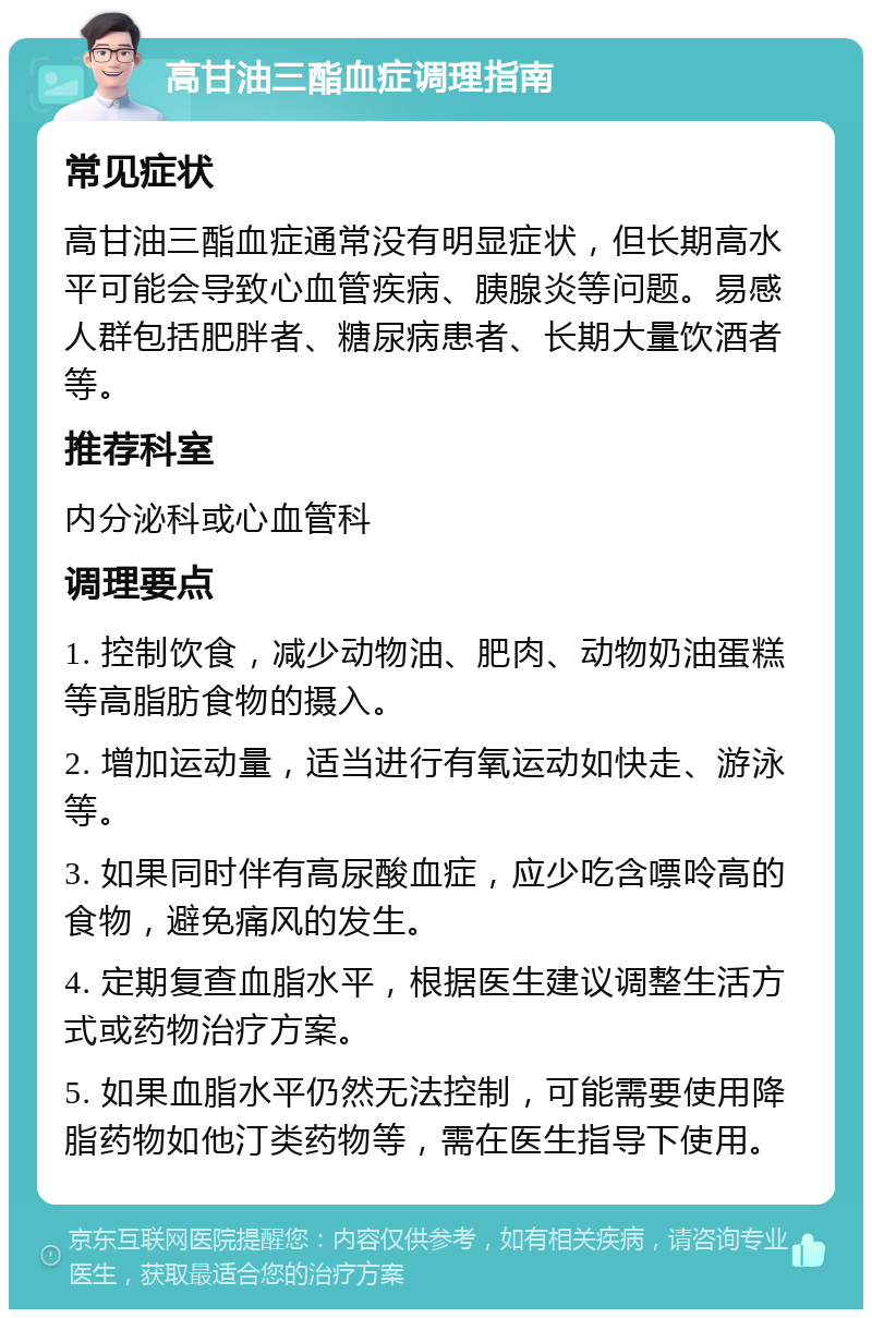 高甘油三酯血症调理指南 常见症状 高甘油三酯血症通常没有明显症状，但长期高水平可能会导致心血管疾病、胰腺炎等问题。易感人群包括肥胖者、糖尿病患者、长期大量饮酒者等。 推荐科室 内分泌科或心血管科 调理要点 1. 控制饮食，减少动物油、肥肉、动物奶油蛋糕等高脂肪食物的摄入。 2. 增加运动量，适当进行有氧运动如快走、游泳等。 3. 如果同时伴有高尿酸血症，应少吃含嘌呤高的食物，避免痛风的发生。 4. 定期复查血脂水平，根据医生建议调整生活方式或药物治疗方案。 5. 如果血脂水平仍然无法控制，可能需要使用降脂药物如他汀类药物等，需在医生指导下使用。