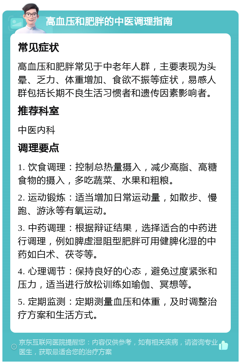 高血压和肥胖的中医调理指南 常见症状 高血压和肥胖常见于中老年人群，主要表现为头晕、乏力、体重增加、食欲不振等症状，易感人群包括长期不良生活习惯者和遗传因素影响者。 推荐科室 中医内科 调理要点 1. 饮食调理：控制总热量摄入，减少高脂、高糖食物的摄入，多吃蔬菜、水果和粗粮。 2. 运动锻炼：适当增加日常运动量，如散步、慢跑、游泳等有氧运动。 3. 中药调理：根据辩证结果，选择适合的中药进行调理，例如脾虚湿阻型肥胖可用健脾化湿的中药如白术、茯苓等。 4. 心理调节：保持良好的心态，避免过度紧张和压力，适当进行放松训练如瑜伽、冥想等。 5. 定期监测：定期测量血压和体重，及时调整治疗方案和生活方式。